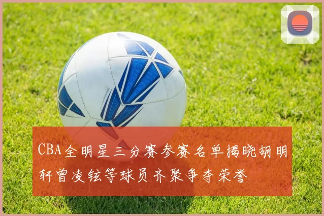 CBA全明星三分赛参赛名单揭晓胡明轩曾凌铉等球员齐聚争夺荣誉