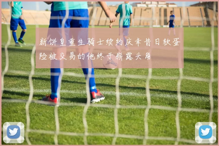 新饼皇重生骑士续约庆幸昔日软蛋险被交易的他终于崭露头角