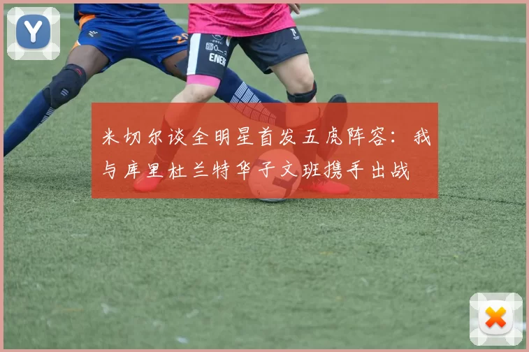 米切尔谈全明星首发五虎阵容：我与库里杜兰特华子文班携手出战
