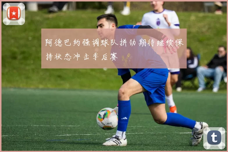 阿德巴约强调球队拼劲期待继续保持状态冲击季后赛