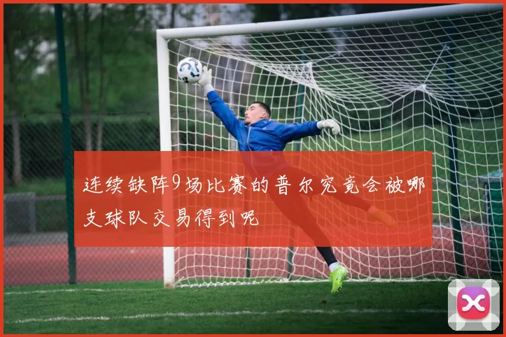 连续缺阵9场比赛的普尔究竟会被哪支球队交易得到呢
