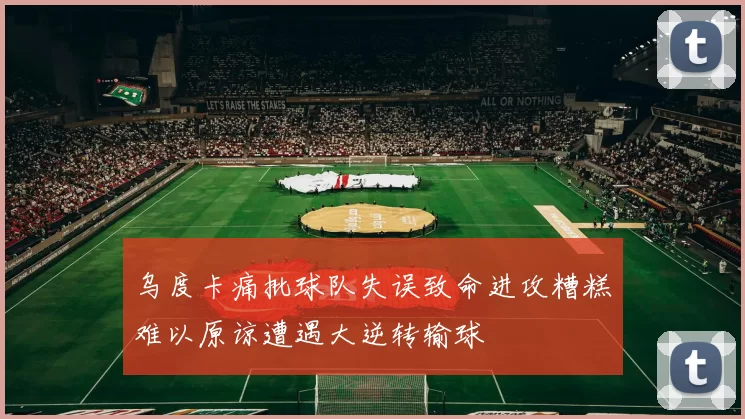 乌度卡痛批球队失误致命进攻糟糕难以原谅遭遇大逆转输球