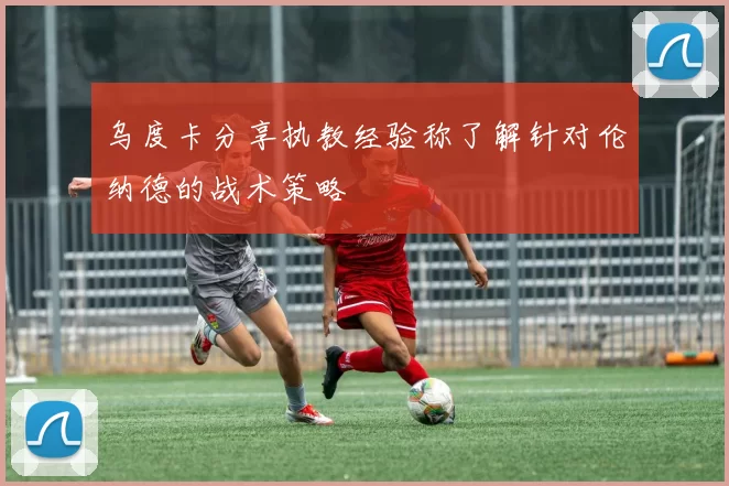 乌度卡分享执教经验称了解针对伦纳德的战术策略
