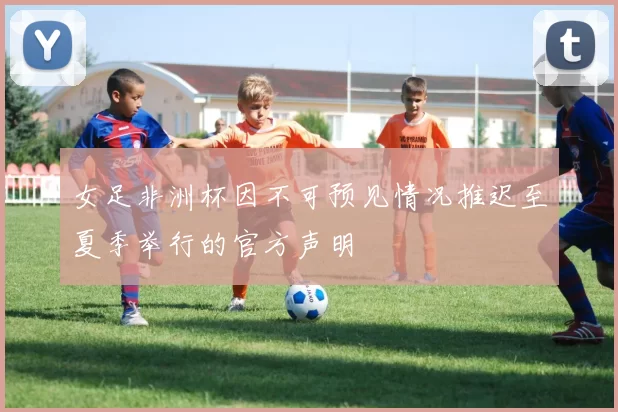 女足非洲杯因不可预见情况推迟至夏季举行的官方声明