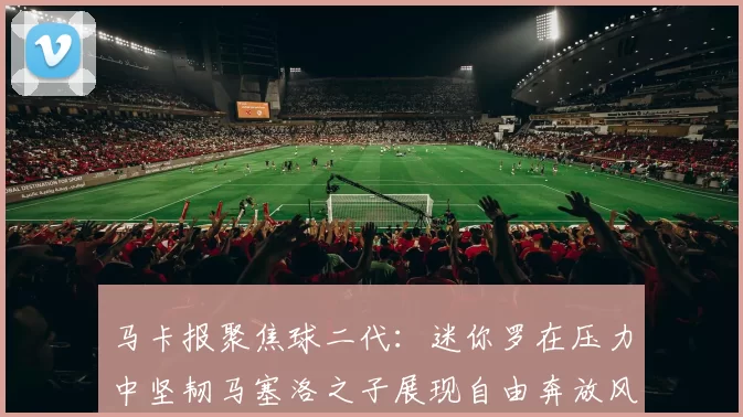 马卡报聚焦球二代：迷你罗在压力中坚韧马塞洛之子展现自由奔放风采