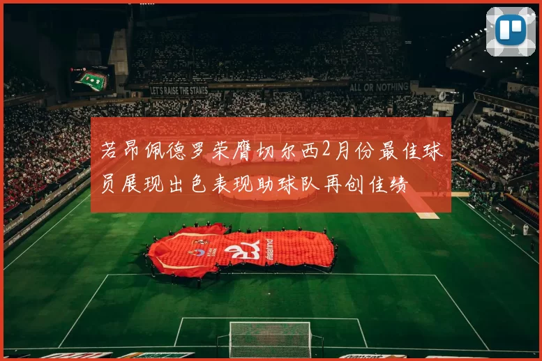若昂佩德罗荣膺切尔西2月份最佳球员展现出色表现助球队再创佳绩
