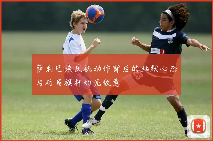 萨利巴谈庆祝动作背后的幽默心态与对角旗杆的无敌意