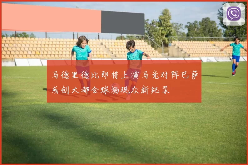 马德里德比即将上演马竞对阵巴萨或创大都会球场观众新纪录