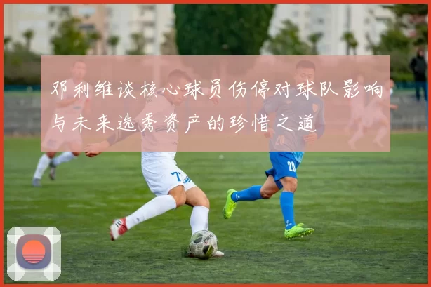 邓利维谈核心球员伤停对球队影响与未来选秀资产的珍惜之道