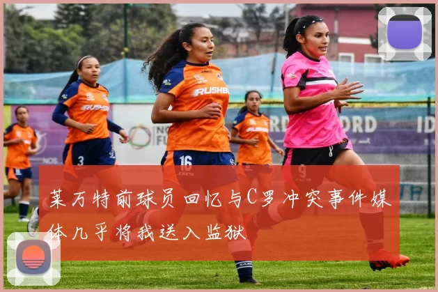 莱万特前球员回忆与C罗冲突事件媒体几乎将我送入监狱