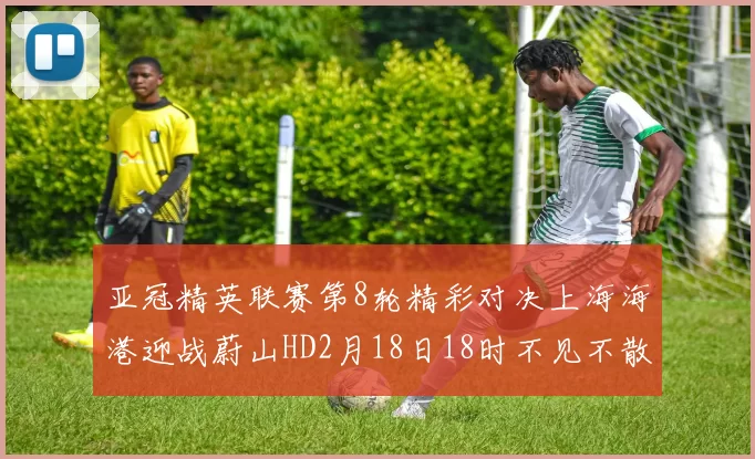 亚冠精英联赛第8轮精彩对决上海海港迎战蔚山HD2月18日18时不见不散
