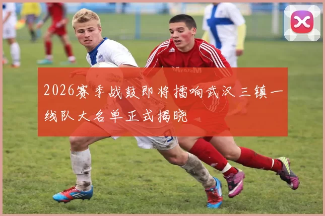2026赛季战鼓即将擂响武汉三镇一线队大名单正式揭晓