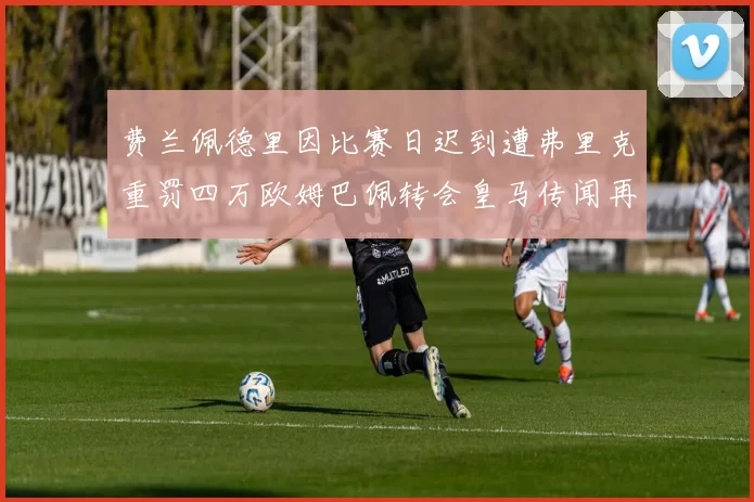 费兰佩德里因比赛日迟到遭弗里克重罚四万欧姆巴佩转会皇马传闻再起