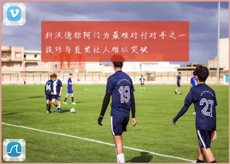 科沃德称阿门为最难对付对手之一技巧与直觉让人难以突破