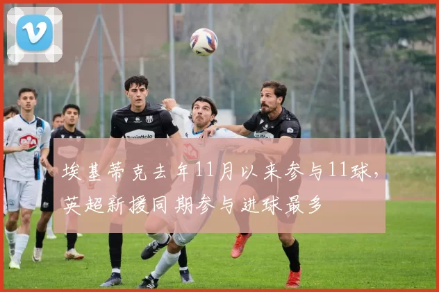 埃基蒂克去年11月以来参与11球，英超新援同期参与进球最多