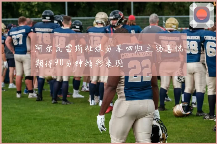 阿尔瓦雷斯社媒分享回归主场喜悦期待90分钟精彩表现