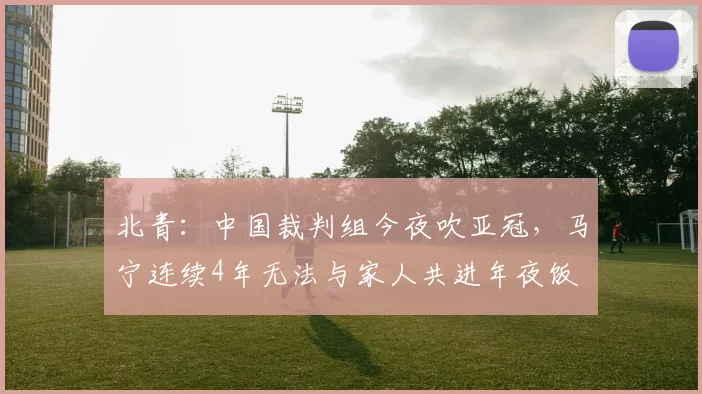 北青：中国裁判组今夜吹亚冠，马宁连续4年无法与家人共进年夜饭