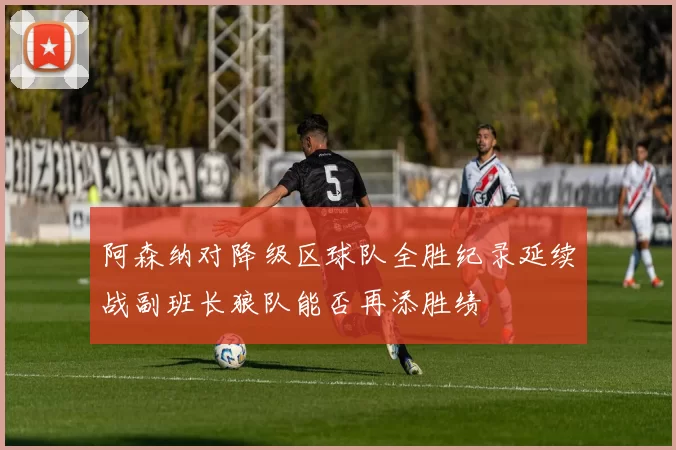 阿森纳对降级区球队全胜纪录延续战副班长狼队能否再添胜绩