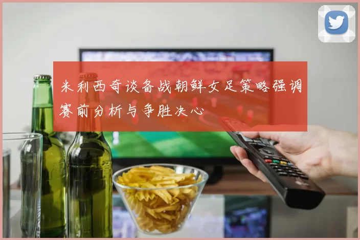 米利西奇谈备战朝鲜女足策略强调赛前分析与争胜决心